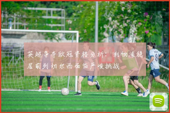 英超争夺欧冠资格分析：利物浦稳居前列切尔西面临严峻挑战