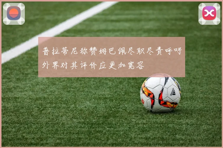 普拉蒂尼称赞姆巴佩尽职尽责呼吁外界对其评价应更加宽容