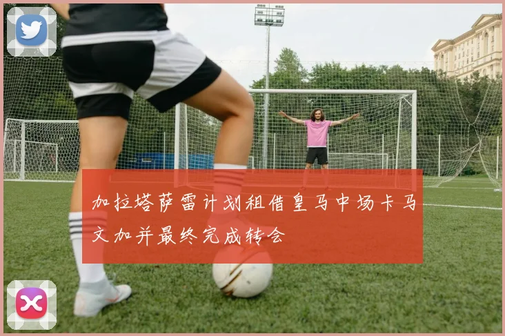 加拉塔萨雷计划租借皇马中场卡马文加并最终完成转会