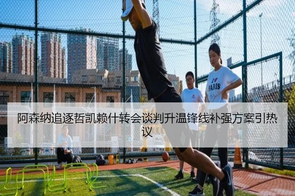 阿森纳追逐哲凯赖什转会谈判升温锋线补强方案引热议