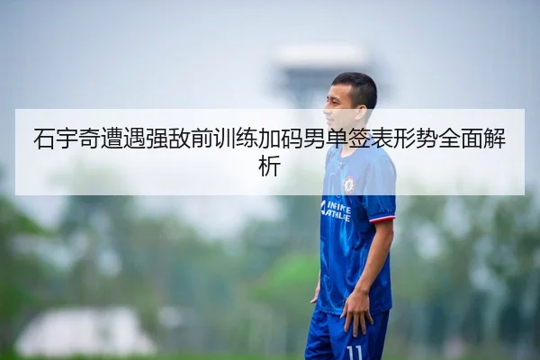 石宇奇遭遇强敌前训练加码男单签表形势全面解析
